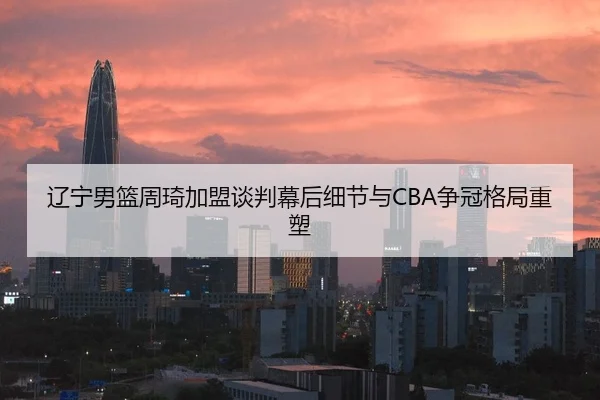 辽宁男篮周琦加盟谈判幕后细节与CBA争冠格局重塑