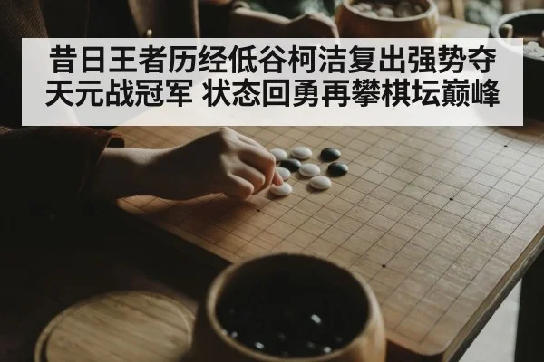 昔日王者历经低谷柯洁复出强势夺天元战冠军 状态回勇再攀棋坛巅峰