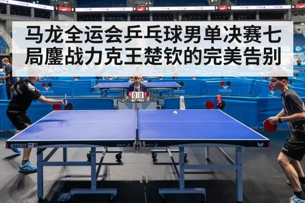 马龙全运会乒乓球男单决赛七局鏖战力克王楚钦的完美告别